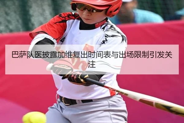 巴萨队医披露加维复出时间表与出场限制引发关注