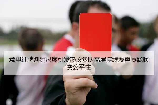 意甲红牌判罚尺度引发热议多队高层持续发声质疑联赛公平性